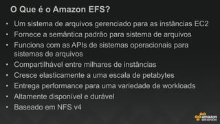 O Que é o Amazon EFS?
• Um sistema de arquivos gerenciado para as instâncias EC2
• Fornece a semântica padrão para sistema de arquivos
• Funciona com as APIs de sistemas operacionais para
sistemas de arquivos
• Compartilhável entre milhares de instâncias
• Cresce elasticamente a uma escala de petabytes
• Entrega performance para uma variedade de workloads
• Altamente disponível e durável
• Baseado em NFS v4
 