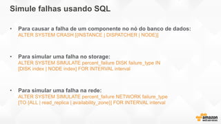 Simule falhas usando SQL
• Para causar a falha de um componente no nó do banco de dados:
ALTER SYSTEM CRASH [{INSTANCE | DISPATCHER | NODE}]
• Para simular uma falha no storage:
ALTER SYSTEM SIMULATE percent_failure DISK failure_type IN
[DISK index | NODE index] FOR INTERVAL interval
• Para simular uma falha na rede:
ALTER SYSTEM SIMULATE percent_failure NETWORK failure_type
[TO {ALL | read_replica | availability_zone}] FOR INTERVAL interval
 