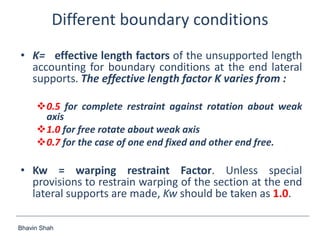 Bhavin Shah
Different boundary conditions
• K= effective length factors of the unsupported length
accounting for boundary conditions at the end lateral
supports. The effective length factor K varies from :
0.5 for complete restraint against rotation about weak
axis
1.0 for free rotate about weak axis
0.7 for the case of one end fixed and other end free.
• Kw = warping restraint Factor. Unless special
provisions to restrain warping of the section at the end
lateral supports are made, Kw should be taken as 1.0.
 