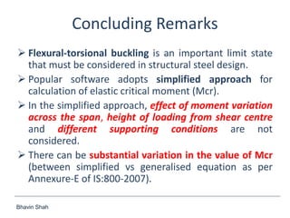 Bhavin Shah
Concluding Remarks
 Flexural-torsional buckling is an important limit state
that must be considered in structural steel design.
 Popular software adopts simplified approach for
calculation of elastic critical moment (Mcr).
 In the simplified approach, effect of moment variation
across the span, height of loading from shear centre
and different supporting conditions are not
considered.
 There can be substantial variation in the value of Mcr
(between simplified vs generalised equation as per
Annexure-E of IS:800-2007).
 