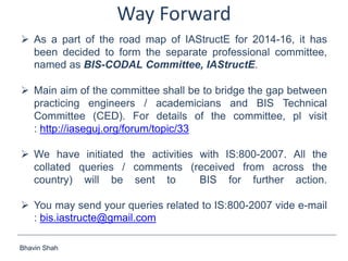 Bhavin Shah
Way Forward
 As a part of the road map of IAStructE for 2014-16, it has
been decided to form the separate professional committee,
named as BIS-CODAL Committee, IAStructE.
 Main aim of the committee shall be to bridge the gap between
practicing engineers / academicians and BIS Technical
Committee (CED). For details of the committee, pl visit
: http://iaseguj.org/forum/topic/33
 We have initiated the activities with IS:800-2007. All the
collated queries / comments (received from across the
country) will be sent to BIS for further action.
 You may send your queries related to IS:800-2007 vide e-mail
: bis.iastructe@gmail.com
 
