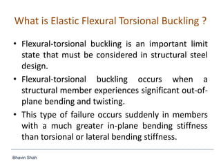 Bhavin Shah
What is Elastic Flexural Torsional Buckling ?
• Flexural-torsional buckling is an important limit
state that must be considered in structural steel
design.
• Flexural-torsional buckling occurs when a
structural member experiences significant out-of-
plane bending and twisting.
• This type of failure occurs suddenly in members
with a much greater in-plane bending stiffness
than torsional or lateral bending stiffness.
 