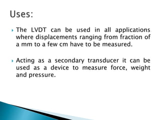  The LVDT can be used in all applications
where displacements ranging from fraction of
a mm to a few cm have to be measured.
 Acting as a secondary transducer it can be
used as a device to measure force, weight
and pressure.
 