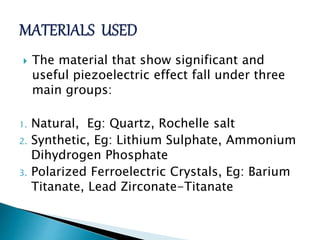  The material that show significant and
useful piezoelectric effect fall under three
main groups:
1. Natural, Eg: Quartz, Rochelle salt
2. Synthetic, Eg: Lithium Sulphate, Ammonium
Dihydrogen Phosphate
3. Polarized Ferroelectric Crystals, Eg: Barium
Titanate, Lead Zirconate-Titanate
 