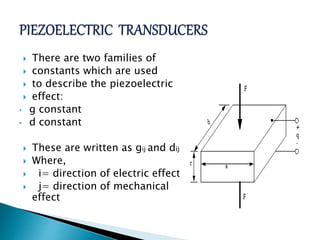  There are two families of
 constants which are used
 to describe the piezoelectric
 effect:
• g constant
• d constant
 These are written as gij and dij
 Where,
 i= direction of electric effect
 j= direction of mechanical
effect
 