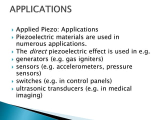  Applied Piezo: Applications
 Piezoelectric materials are used in
numerous applications.
 The direct piezoelectric effect is used in e.g.
 generators (e.g. gas igniters)
 sensors (e.g. accelerometers, pressure
sensors)
 switches (e.g. in control panels)
 ultrasonic transducers (e.g. in medical
imaging)
 