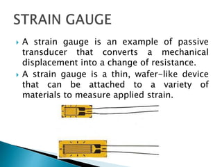  A strain gauge is an example of passive
transducer that converts a mechanical
displacement into a change of resistance.
 A strain gauge is a thin, wafer-like device
that can be attached to a variety of
materials to measure applied strain.
 