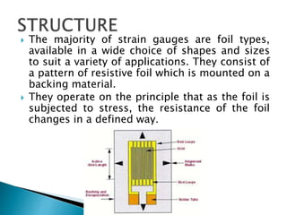  The majority of strain gauges are foil types,
available in a wide choice of shapes and sizes
to suit a variety of applications. They consist of
a pattern of resistive foil which is mounted on a
backing material.
 They operate on the principle that as the foil is
subjected to stress, the resistance of the foil
changes in a defined way.
 