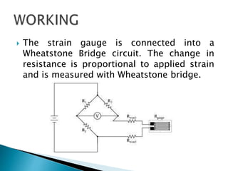  The strain gauge is connected into a
Wheatstone Bridge circuit. The change in
resistance is proportional to applied strain
and is measured with Wheatstone bridge.
 