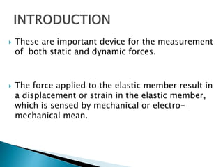  These are important device for the measurement
of both static and dynamic forces.
 The force applied to the elastic member result in
a displacement or strain in the elastic member,
which is sensed by mechanical or electro-
mechanical mean.
 
