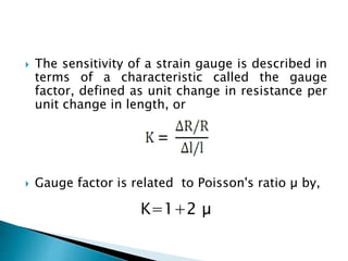  The sensitivity of a strain gauge is described in
terms of a characteristic called the gauge
factor, defined as unit change in resistance per
unit change in length, or
 Gauge factor is related to Poisson's ratio µ by,
K=1+2 µ
 