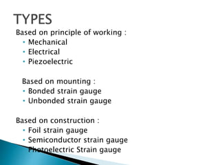 Based on principle of working :
• Mechanical
• Electrical
• Piezoelectric
Based on mounting :
• Bonded strain gauge
• Unbonded strain gauge
Based on construction :
• Foil strain gauge
• Semiconductor strain gauge
• Photoelectric Strain gauge
 