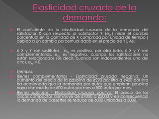 Elasticidad cruzada de la demanda:El coeficiente de la elasticidad cruzada de la demanda del satisfactor X con respecto al satisfactor Y (exy) mide el cambio porcentual en la cantidad de X comprada por unidad de tiempo ( debido a un cambio porcentual dado en el precio de Y(. Asi:si X y Y son sustitutos,  exy es positivo, por otro lado, si X y Y son complementarios, exy es negativo. cuando los satisfactores no están relacionados (es decir, cuando son independientes uno del otro), exy = 0. Ejemplo:Bienes complementarios - Elasticidad cruzada negativa: Un aumento del precio de la gasolina de ¢290 por litro a ¢400 por litro ha ocasionado que la demanda por autos que emplean gasolina haya disminuido de 600 autos por mes a 500 autos por mes.Bienes sustitutos - Elasticidad cruzada positiva: El precio de los discos compactos disminuye de ¢7000 a ¢5000 y en consecuencia la demanda de cassettes se reduce de 6000 unidades a 3000.