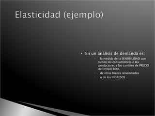 En un análisis de demanda es: la medida de la SENSIBILIDAD que tienen los consumidores o los productores a los cambios de PRECIO del propio bien, de otros bienes relacionados  o de los INGRESOS 