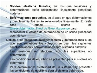 • Sólidos elásticos lineales, en los que tensiones y
  deformaciones estén relacionadas linealmente (linealidad
  material).
• Deformaciones pequeñas, es el caso en que deformaciones
  y desplazamientos están relacionados linealmente. En este
  caso               puede                 usarse            el
  tensor deformación lineal de Green-Lagrange para
  representar el estado de deformación de un sólido (linealidad
  geométrica).
Debido a los pequeños desplazamientos y deformaciones a los
  que son sometidos los cuerpos, se usan las siguientes
  simplificaciones y aproximaciones para sistemas estables:
• Las tensiones se relacionan con las superficies no
  deformadas
• Las condiciones de equilibrio se presentan para el sistema no
  deformado
• Para determinar la estabilidad de un sistema hay presentar
  las condiciones de equilibrio para el sistema deformado.
 