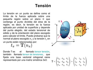 Tensión
La tensión en un punto se define como el
límite de la fuerza aplicada sobre una
pequeña región sobre un plano π que
contenga al punto dividida del área de la
región, es decir, la tensión es la fuerza
aplicada por unidad de superficie y depende
del punto elegido, del estado tensional de
sólido y de la orientación del plano escogido
para calcular el límite. Puede probarse que la
normal al plano escogido nπ y la tensión tπ en
un punto están relacionadas por:



Donde T es     el    llamado tensor tensión,
también llamado tensor de tensiones, que
fijada una base vectorial ortogonal viene
representado por una matriz simétrica 3x3:
 