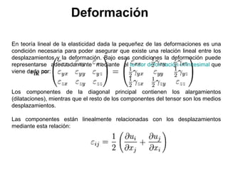 Deformación

En teoría lineal de la elasticidad dada la pequeñez de las deformaciones es una
condición necesaria para poder asegurar que existe una relación lineal entre los
desplazamientos y la deformación. Bajo esas condiciones la deformación puede
representarse adecuadamente mediante el tensor deformación infinitesimal que
viene dada por:


Los componentes de la diagonal principal contienen los alargamientos
(dilataciones), mientras que el resto de los componentes del tensor son los medios
desplazamientos.

Las componentes están linealmente relacionadas con los desplazamientos
mediante esta relación:
 
