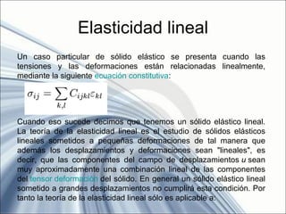 Elasticidad lineal
Un caso particular de sólido elástico se presenta cuando las
tensiones y las deformaciones están relacionadas linealmente,
mediante la siguiente ecuación constitutiva:




Cuando eso sucede decimos que tenemos un sólido elástico lineal.
La teoría de la elasticidad lineal es el estudio de sólidos elásticos
lineales sometidos a pequeñas deformaciones de tal manera que
además los desplazamientos y deformaciones sean "lineales", es
decir, que las componentes del campo de desplazamientos u sean
muy aproximadamente una combinación lineal de las componentes
del tensor deformación del sólido. En general un sólido elástico lineal
sometido a grandes desplazamientos no cumplirá esta condición. Por
tanto la teoría de la elasticidad lineal sólo es aplicable a:
 