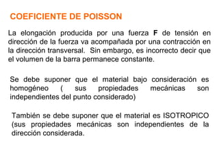 COEFICIENTE DE POISSON
La elongación producida por una fuerza F de tensión en
dirección de la fuerza va acompañada por una contracción en
la dirección transversal. Sin embargo, es incorrecto decir que
el volumen de la barra permanece constante.
Se debe suponer que el material bajo consideración es
homogéneo ( sus propiedades mecánicas son
independientes del punto considerado)
También se debe suponer que el material es ISOTROPICO
(sus propiedades mecánicas son independientes de la
dirección considerada.
 