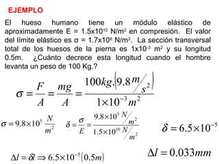 EJEMPLO
El hueso humano tiene un módulo elástico de
aproximadamente E = 1.5x1010
N/m2
en compresión. El valor
del límite elástico es σ = 1.7x108
N/m2
. La sección transversal
total de los huesos de la pierna es 1x10-3
m2
y su longitud
0.5m. ¿Cuánto decrece esta longitud cuando el hombre
levanta un peso de 100 Kg.?
( )
23
2
101
8.9.100
m
s
mkg
A
mg
A
F
−
×
===σ
2
5
108.9
m
N
×=σ
2
10
2
5
105.1
108.9
m
N
m
N
E ×
×
==
σ
δ 5
105.6 −
×=δ
( )mll 5.0105.6 5−
×⇒=∆ δ mml 033.0=∆
 