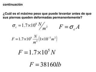 continuación
¿Cuál es el máximo peso que puede levantar antes de que
sus piernas queden deformadas permanentemente?
2
8
107.1
m
N
c ×=σ AF cσ=
( )23
2
8
101107.1 m
m
N
F −
××=
NF 5
107.1 ×=
lbF 38160=
 