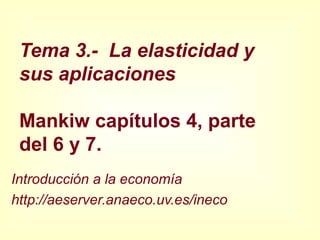 Tema 3.- La elasticidad y
sus aplicaciones
Mankiw capítulos 4, parte
del 6 y 7.
Introducción a la economía
http://aeserver.anaeco.uv.es/ineco
 