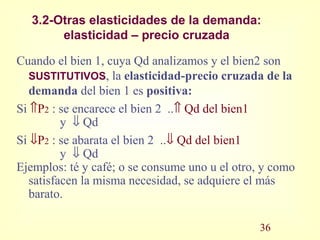 3.2-Otras elasticidades de la demanda:
elasticidad – precio cruzada
Cuando el bien 1, cuya Qd analizamos y el bien2 son
SUSTITUTIVOS, la elasticidad-precio cruzada de la
demanda del bien 1 es positiva:
Si ⇑P2 : se encarece el bien 2 ..⇑ Qd del bien1
y ⇓ Qd
Si ⇓P2 : se abarata el bien 2 ..⇓ Qd del bien1
y ⇓ Qd
Ejemplos: té y café; o se consume uno u el otro, y como
satisfacen la misma necesidad, se adquiere el más
barato.
36
 