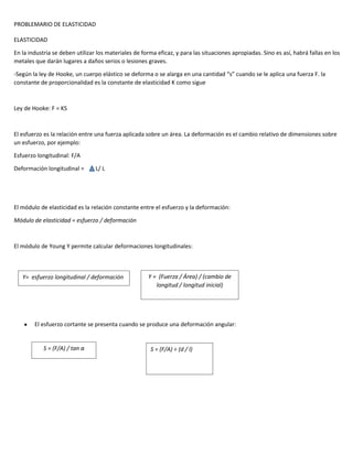 PROBLEMARIO DE ELASTICIDAD
ELASTICIDAD
En la industria se deben utilizar los materiales de forma eficaz, y para las situaciones apropiadas. Sino es así, habrá fallas en los
metales que darán lugares a daños serios o lesiones graves.
-Según la ley de Hooke, un cuerpo elástico se deforma o se alarga en una cantidad “s” cuando se le aplica una fuerza F. la
constante de proporcionalidad es la constante de elasticidad K como sigue

Ley de Hooke: F = KS

El esfuerzo es la relación entre una fuerza aplicada sobre un área. La deformación es el cambio relativo de dimensiones sobre
un esfuerzo, por ejemplo:
Esfuerzo longitudinal: F/A
Deformación longitudinal =

L/ L

El módulo de elasticidad es la relación constante entre el esfuerzo y la deformación:
Módulo de elasticidad = esfuerzo / deformación

El módulo de Young Y permite calcular deformaciones longitudinales:

Y= esfuerzo longitudinal / deformación

Y = (Fuerza / Área) / (cambio de
longitud / longitud inicial)

El esfuerzo cortante se presenta cuando se produce una deformación angular:

S = (F/A) / tan
Módulo de corte α

S = (F/A) ÷ (d / l)

 