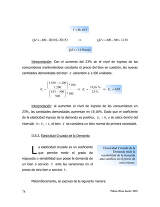CAPÍTULO II: TEORÍA DE LA DEMANDA
Febres, Rivas, Saade / 200478
615.´ BsI 
   61521002400´ xQd  230.1200400´ xQd
.430.1´ unidxQd 
Interpretación: Con el aumento del 23% en el nivel de ingreso de los
consumidores manteniéndose constante el precio del bien en cuestión, las nuevas
cantidades demandadas del bien X ascienden a 1.430 unidades.
100*
500
500615
100*
200.1
200.1430.1





 





 
IE 
%23
%16,19
IE  83,0IE
Interpretación: al aumentar el nivel de ingreso de los consumidores en
23%, las cantidades demandadas aumentan en 19,16%. Dado que el coeficiente
de la elasticidad ingreso de la demanda es positivo, 0IE , y se ubica dentro del
intervalo 10  IE , el bien X se considera un bien normal de primera necesidad.
II.6.3. Elasticidad Cruzada de la Demanda
a elasticidad cruzada es un coeficiente
que permite medir el grado de
respuesta o sensibilidad que posee la demanda de
un bien o servicio X ante las variaciones en el
precio de otro bien o servicio Y .
Matemáticamente, se expresa de la siguiente manera:
L Elasticidad Cruzada de la
Demanda mide la
sensibilidad de la demanda
ante cambios en el precio de
otros bienes.
 