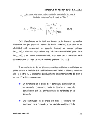 CAPÍTULO II: TEORÍA DE LA DEMANDA
Febres, Rivas, Saade / 2004 79
YbiendelprecioelenporcentualVariación
XbiendeldemandadascantidadeslasdeporcentualVariación
Ec YX ,
Py
Qd
Ec x
YX
%
%
,


 
100*
100*
,







 







 

O
OF
OF
YX
Y
YY
O
XX
C
P
PP
Q
QQ
E (II.7)
Dado el coeficiente de la elasticidad ingreso de la demanda, se pueden
diferenciar tres (3) grupos de bienes: los bienes sustitutos, cuyo valor de la
elasticidad está comprendido en cualquier intervalo de valores positivos
 0, YXEc ; los bienes independientes, cuyo valor de la elasticidad es igual a cero
 0, YXEc , y los bienes complementarios, cuyo valor de la elasticidad está
comprendido en un rango de valores menores que cero  0, YXEc .
El comportamiento de los bienes o servicios sustitutos o sustitutivos se
puede explicar a través de la comparación entre dos bienes o servicios, llamemos
uno X y otro Y . Si analizamos particularmente el comportamiento del bien o
servicio X se tiene entonces que:
 un incremento en el precio de Y genera una disminución en
su demanda, desplazando hacia la derecha la curva de
demanda del bien X , provocando así un incremento en su
demanda;
 una disminución en el precio del bien Y generaría un
incremento en su demanda, lo cual afectaría negativamente la
 
