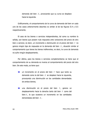 CAPÍTULO II: TEORÍA DE LA DEMANDA
Febres, Rivas, Saade / 200480
demanda del bien X , provocando que su curva se desplace
hacia la izquierda.
Gráficamente, el comportamiento de la curva de demanda del bien en cada
uno de los casos anteriormente descritos es similar al de las figuras II.4 y II.5
respectivamente.
El caso de los bienes o servicios independientes, tal como su nombre lo
señala, son bienes que poseen nula respuesta ante variaciones del precio de otro
bien o servicio; es decir, un incremento o disminución en el precio del bien Y no
genera ningún tipo de respuesta en la demanda del bien X , situación similar al
comportamiento que tienes los bienes indiferentes; es decir, la curva de demanda
no sufre ningún desplazamiento.
Por último, para los bienes o servicios complementarios se tiene que el
comportamiento de su demanda es inverso al comportamiento del precio del otro
bien. De este modo, se tiene que:
 un incremento en el precio del bien Y hace que tanto su
demanda como la del bien X se desplace hacia la izquierda,
provocando una disminución en las cantidades demandadas
de ambos bienes;
 una disminución en el precio del bien Y , genera un
desplazamiento hacia la derecha tanto del bien Y como del
bien X , lo que ocasiona un incremento en las cantidades
demandadas del bien X .
 