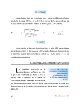 CAPÍTULO II: TEORÍA DE LA DEMANDA
Febres, Rivas, Saade / 200482
.590.1 unidQdx
Interpretación: Dado que el precio del bien Y cae a Bs. 130 manteniéndose
constante el precio del bien X y el nivel de ingreso de los consumidores, las
nuevas cantidades demandadas del bien X disminuyen a 1.590 unidades.
c)
100*
150
150130
100*
650.1
650.1590.1





 





 
CE 
%33.13
%64,3


CE
27,0Ec
Interpretación: al disminuir el precio del bien Y a Bs. 130, las cantidades
demandadas del bien X disminuyen a 1.590 unidades. Dado que el coeficiente de
la elasticidad cruzada de la demanda es positivo 0CE , los bienes X e Y se
considera bienes sustitutos.
II.7. ELASTICIDAD ARCO-PRECIO DE LA DEMANDA
a elasticidad arco-precio de la
demanda es un coeficiente que mide
el grado de sensibilidad que tiene un bien o
servicio ante la variación en su precio. Es
comúnmente utilizada para medir la variación de
las cantidades demandadas entre un par de puntos referenciales de precio a lo
largo de la curva de demanda. (complementar con Katz y Rosen, Microeconomía,
1994: 87).
L Elasticidad Arco-Precio de
la Demanda: coeficiente que
mide el grado de
sensibilidad del bien o
servicio ante variación en su
precio.
 