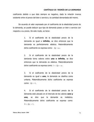 CAPÍTULO II: TEORÍA DE LA DEMANDA
Febres, Rivas, Saade / 2004 71
coeficiente debido a que éste siempre es negativo, dado la relación inversa
existente entre el precio del bien o servicio y la cantidad demandada del mismo.
De acuerdo al valor expresado por el coeficiente de la elasticidad precio de
la demanda, se puede deducir que tipo de demanda posee un bien o servicio con
respecto a su precio. De este modo, se tiene:
1. Si el coeficiente de la elasticidad precio de la
demanda es igual a infinito, se dice entonces que la
demanda es perfectamente elástica. Matemáticamente
dicho coeficiente se expresa como: Ep .
2. Si el coeficiente de la elasticidad precio de la
demanda toma valores entre uno e infinito, se dice
entonces que la demanda es elástica. Matemáticamente
dicho coeficiente se expresa como:  Ep1 .
3. Si el coeficiente de la elasticidad precio de la
demanda es igual a uno, la demanda se clasifica como
unitaria. Matemáticamente dicho coeficiente se expresa
como: 1Ep .
4. Si el coeficiente de la elasticidad precio de la
demanda está ubicado en el intervalo de los valores cero y
uno, se dice que la demanda es inelástica.
Matemáticamente dicho coeficiente se expresa como:
10  Ep .
 
