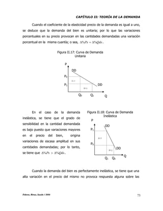 CAPÍTULO II: TEORÍA DE LA DEMANDA
Febres, Rivas, Saade / 2004 73
Cuando el coeficiente de la elasticidad precio de la demanda es igual a uno,
se deduce que la demanda del bien es unitaria; por lo que las variaciones
porcentuales en su precio provocan en las cantidades demandadas una variación
porcentual en la misma cuantía; o sea, QdxPx %%  .
En el caso de la demanda
inelástica, se tiene que el grado de
sensibilidad en la cantidad demandada
es bajo puesto que variaciones mayores
en el precio del bien, origina
variaciones de escasa amplitud en sus
cantidades demandadas; por lo tanto,
se tiene que QdxPx %%  .
Cuando la demanda del bien es perfectamente inelástica, se tiene que una
alta variación en el precio del mismo no provoca respuesta alguna sobre las
Figura II.17: Curva de Demanda
Unitaria
P
P0
P1
Q0 Q1 Q
DD
%P
%Q
DD
DD
Figura II.18: Curva de Demanda
Inelástica
P
P1
P0
Q1 Q0
Q
%P
%Q
DD
 