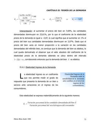 CAPÍTULO II: TEORÍA DE LA DEMANDA
Febres, Rivas, Saade / 2004 75
100*
130
130140
100*
470.8
470.8470.6





 





 
PE 
%69,7
%61,23
PE  07,3PE
Interpretación: al aumentar el precio del bien en 7,69%, las cantidades
demandadas disminuyen en 23,61%, por lo que el coeficiente de la elasticidad
precio de la demanda es igual a –3,07, lo cual significa que al aumentar en 1% el
precio del bien sus cantidades demandadas disminuyen en 3,07%. Dado que el
precio del bien varia en menor proporción a la variación en las cantidades
demandadas del referido bien, se concluye que la demanda del bien es elástica, lo
cual queda demostrado al observar que el valor absoluto del coeficiente de la
elasticidad precio de la demanda obtenido se ubica dentro del intervalo
 Ep1 , corroborando entonces que la demanda del bien X es elástica.
II.6.2. Elasticidad Ingreso de la Demanda
a elasticidad ingreso es un coeficiente
que nos permite medir el grado de
respuesta que presenta la demanda de un bien o
servicio ante variaciones en el ingreso de los
consumidores.
Esta elasticidad se expresa matemáticamente de la siguiente manera:
consumidordelingresodeniveldelporcentualVariación
XbiendeldemandadascantidadeslasdeporcentualVariación
EI 
L
Elasticidad Ingreso de la
Demanda mide la
sensibilidad de la demanda
ante cambios en el nivel de
ingreso de los
consumidores.
 