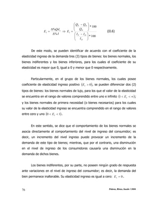 CAPÍTULO II: TEORÍA DE LA DEMANDA
Febres, Rivas, Saade / 200476
I
Qd
E x
I
%
%


 
100*
100*





 





 

O
OF
O
OF
I
I
II
Q
QQ
E (II.6)
De este modo, se pueden identificar de acuerdo con el coeficiente de la
elasticidad ingreso de la demanda tres (3) tipos de bienes: los bienes normales, los
bienes indiferentes y los bienes inferiores, para los cuales el coeficiente de su
elasticidad es mayor que 0, igual a 0 y menor que 0 respectivamente.
Particularmente, en el grupo de los bienes normales, los cuales posee
coeficiente de elasticidad ingreso positivo  0IE , se pueden diferenciar dos (2)
tipos de bienes: los bienes normales de lujo, para los que el valor de la elasticidad
se encuentra en el rango de valores comprendido entre uno e infinito   IE1 ;
y los bienes normales de primera necesidad (o bienes necesarios) para los cuales
su valor de la elasticidad ingreso se encuentra comprendido en el rango de valores
entre cero y uno  10  IE .
En este sentido, se dice que el comportamiento de los bienes normales se
asocia directamente al comportamiento del nivel de ingreso del consumidor; es
decir, un incremento del nivel ingreso puede provocar un incremento de la
demanda de este tipo de bienes; mientras, que por el contrario, una disminución
en el nivel de ingreso de los consumidores causaría una disminución en la
demanda de dichos bienes.
Los bienes indiferentes, por su parte, no poseen ningún grado de respuesta
ante variaciones en el nivel de ingreso del consumidor; es decir, la demanda del
bien permanece inalterable. Su elasticidad ingreso es igual a cero: 0IE .
 