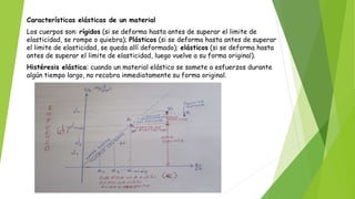 Características elásticas de un material
Los cuerpos son: rígidos (si se deforma hasta antes de superar el limite de
elasticidad, se rompe o quiebra); Plásticos (si se deforma hasta antes de superar
el limite de elasticidad, se queda allí deformado); elásticos (si se deforma hasta
antes de superar el limite de elasticidad, luego vuelve a su forma original).
Histéresis elástica: cuando un material elástico se somete a esfuerzos durante
algún tiempo largo, no recobra inmediatamente su forma original.
 