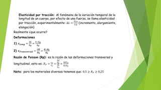 Elasticidad por tracción: Al fenómeno de la variación temporal de la
longitud de un cuerpo, por efecto de una fuerza, se llama elasticidad
por tracción, experimentalmente: ∆𝐿 =
𝐹𝐿𝑜
𝑌𝐴
(incremento, alargamiento,
elongación)
Realmente ¿que ocurre?
Deformaciones
1) 𝝐𝑳𝒐𝒏𝒈 =
∆𝑳
𝑳𝟎
=
𝑳−𝑳𝟎
𝑳𝟎
2) 𝝐𝑻𝒓𝒂𝒏𝒔𝒗𝒆𝒓𝒔𝒂𝒍 =
∆𝑫
𝑫𝟎
=
𝒅−𝒅𝟎
𝒅𝟎
Razón de Poisson (Rp): es la razón de las deformaciones transversal y
longitudinal, esto es: 𝑅𝑃 = 𝜖𝑇
𝜖𝐿
=
∆𝑑
𝑑0
∆𝐿
𝐿0
=
∆𝑑𝐿0
∆𝐿𝑑0
Nota: para los materiales diversos tenemos que: 0,5 ≥ 𝑅𝑃 ≥ 0,25
 