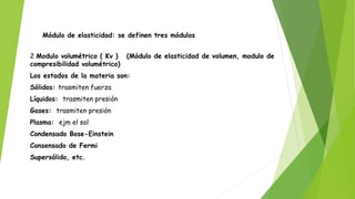 Módulo de elasticidad: se definen tres módulos
2 Modulo volumétrico ( Kv ) (Módulo de elasticidad de volumen, modulo de
compresibilidad volumétrico)
Los estados de la materia son:
Sólidos: trasmiten fuerza
Líquidos: trasmiten presión
Gases: trasmiten presión
Plasma: ejm el sol
Condensado Bose-Einstein
Consensado de Fermi
Supersólido, etc.
 
