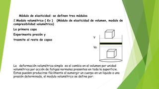 Módulo de elasticidad: se definen tres módulos
2 Modulo volumétrico ( Kv ) (Módulo de elasticidad de volumen, modulo de
compresibilidad volumétrico)
La primera capa
Experimenta presión y
trasmite al resto de capas
La deformación volumétrica simple es el cambio en el volumen por unidad
volumétrica por acción de fatigas normales presentes en toda la superficie.
Estas pueden producirse fácilmente al sumergir un cuerpo en un liquido a una
presión determinada, el modulo volumétrico se define por:
VVo
VV
 