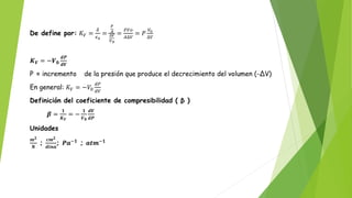 De define por: 𝐾𝑉 =
𝛿
𝜖0
=
𝐹
𝐴
∆𝑉
𝑉0
=
𝐹𝑉𝑜
𝐴∆𝑉
= 𝑃
𝑉0
∆𝑉
𝑲𝑽 = −𝑽𝟎
𝒅𝑷
𝒅𝑽
P = incremento de la presión que produce el decrecimiento del volumen (-ΔV)
En general: 𝐾𝑉 = −𝑉0
𝑑𝑃
𝑑𝑉
Definición del coeficiente de compresibilidad ( β )
𝜷 =
𝟏
𝑲𝑽
= −
𝟏
𝑽𝟎
𝒅𝑽
𝒅𝑷
Unidades
𝒎𝟐
𝑵
;
𝒄𝒎𝟐
𝒅𝒊𝒏𝒂
; 𝑷𝒂−𝟏
; 𝒂𝒕𝒎−𝟏
 