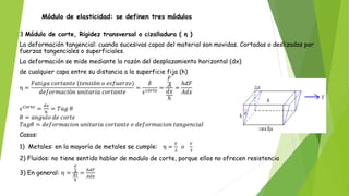Módulo de elasticidad: se definen tres módulos
3 Módulo de corte, Rigidez transversal o cizalladura ( η )
La deformación tangencial: cuando sucesivas capas del material son movidas. Cortadas o deslizadas por
fuerzas tangenciales o superficiales.
La deformación se mide mediante la razón del desplazamiento horizontal (dx)
de cualquier capa entre su distancia a la superficie fija (h)
η =
𝐹𝑎𝑡𝑖𝑔𝑎 𝑐𝑜𝑟𝑡𝑎𝑛𝑡𝑒 (𝑡𝑒𝑛𝑠𝑖ó𝑛 𝑜 𝑒𝑠𝑓𝑢𝑒𝑟𝑧𝑜)
𝑑𝑒𝑓𝑜𝑟𝑚𝑎𝑐𝑖ó𝑛 𝑢𝑛𝑖𝑡𝑎𝑟𝑖𝑎 𝑐𝑜𝑟𝑡𝑎𝑛𝑡𝑒
=
𝛿
𝜀𝑐𝑜𝑟𝑡𝑒
=
𝐹
𝐴
𝑑𝑥
ℎ
=
ℎ𝑑𝐹
𝐴𝑑𝑥
𝜀𝐶𝑜𝑟𝑡𝑒
=
𝑑𝑥
ℎ
= 𝑇𝑎𝑔 𝜃
𝜃 = 𝑎𝑛𝑔𝑢𝑙𝑜 𝑑𝑒 𝑐𝑜𝑟𝑡𝑒
𝑇𝑎𝑔𝜃 = 𝑑𝑒𝑓𝑜𝑟𝑚𝑎𝑐𝑖𝑜𝑛 𝑢𝑛𝑖𝑡𝑎𝑟𝑖𝑎 𝑐𝑜𝑟𝑡𝑎𝑛𝑡𝑒 𝑜 𝑑𝑒𝑓𝑜𝑟𝑚𝑎𝑐𝑖𝑜𝑛 𝑡𝑎𝑛𝑔𝑒𝑛𝑐𝑖𝑎𝑙
Casos:
1) Metales: en la mayoría de metales se cumple: η =
𝑌
2
𝑜
𝑌
3
2) Fluidos: no tiene sentido hablar de modulo de corte, porque ellos no ofrecen resistencia
3) En general: η =
𝐹
𝐴
𝑑𝑥
ℎ
=
ℎ𝑑𝐹
𝐴𝑑𝑥
 