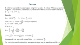 Ejercicios
2. ¿Cuál es la presión necesaria para comprimir un cubo de hule al 90% de su volumen
original?. Compare esta presión con la presión atmosférica, la compresibilidad es de
𝛽 =
1
𝐾𝑉
= 40. 10−11 𝑁
𝑚2.
Solución:
𝐾𝑉 = 2,5. 109 𝑁
𝑚2 V = 90% =
9
100
= 0,90
−∆𝑉 = 𝑉 − 𝑉0 = 10% =
10
100
= 0,10 (es negativo)
𝑉0 = 𝑉 + ∆𝑉 = 0,9𝑉0 + ∆𝑉
0,1𝑉0 = ∆𝑉
𝐾𝑉 =
𝛿
𝜀𝑉
=
𝐹
𝐴
∆𝑉
𝑉0
=
𝐹𝑉0
𝐴∆𝑉
= 𝑃
𝑉0
∆𝑉
𝑃 = 𝐾𝑉
∆𝑉
𝑉0
= 2,5𝑥109 𝑁
𝑚2 (0,1) = 2,5𝑥108 𝑁
𝑚2
Comparando con la presión atmosférica 𝑃0 = 1,013. 105 𝑁
𝑚2
Por tanto: La presión aplicada al problema es mayor que la presión atmosférica
 