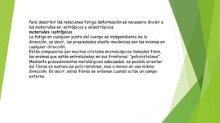 Para describir las relaciones fatiga-deformación es necesario dividir a
los materiales en isotrópicos y anisotrópicos
materiales isotrópicos
La fatiga en cualquier punto del cuerpo es independiente de la
dirección, es decir, las propiedades elasto-mecánicas son las mismas en
cualquier dirección.
Están compuestos por muchos cristales microscópicos llamados fibra,
las mismas que están entrelazadas en sus fronteras: “policristalinos”.
Mediante procedimientos metalúrgicos adecuados, es posible orientar
las fibras en sustancias policristalinas, mas o menos en una misma
dirección. Es decir, estas fibras se ordenan cuando actúa un campo
externo.
 