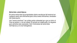 Materiales anisotrópicos.
En estos materiales las propiedades elasto-mecánicas del material en
cualquier punto son diferentes para direcciones diferentes, alrededor
del mismo punto.
Son “monocristalinos”, las celdas están ordenadas por ejm un vidrio al
final se quiebra y no se ordena. El estudio es complicado y lo dejamos
para estudios mas avanzados. Solo trataremos de materiales
isotrópicos y a la vez homogéneos.
 
