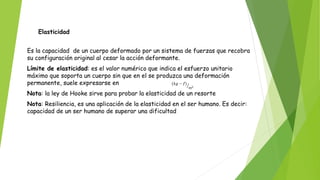 Elasticidad
Es la capacidad de un cuerpo deformado por un sistema de fuerzas que recobra
su configuración original al cesar la acción deformante.
Límite de elasticidad: es el valor numérico que indica el esfuerzo unitario
máximo que soporta un cuerpo sin que en el se produzca una deformación
permanente, suele expresarse en
Nota: la ley de Hooke sirve para probar la elasticidad de un resorte
Nota: Resiliencia, es una aplicación de la elasticidad en el ser humano. Es decir:
capacidad de un ser humano de superar una dificultad
 
