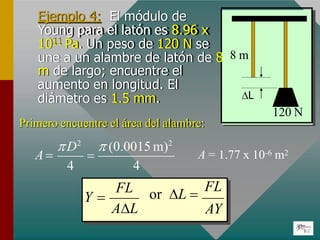 Ejemplo 4: El módulo de
Young para el latón es 8.96 x
1011 Pa. Un peso de 120 N se
une a un alambre de latón de 8 8 m
L
120 N
m de largo; encuentre el
aumento en longitud. El
diámetro es 1.5 mm.
Primero encuentre el área del alambre:
4 4
D2
 (0.0015 m)2
A   A = 1.77 x 10-6 m2
Y  or L 
FL
AY
FL
AL
 