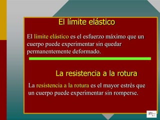 El límite elástico
El límite elástico es el esfuerzo máximo que un
cuerpo puede experimentar sin quedar
permanentemente deformado.
La resistencia a la rotura
La resistencia a la rotura es el mayor estrés que
un cuerpo puede experimentar sin romperse.
 