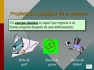 Propiedades elásticas de la materia
Un cuerpo elástico es aquel que regresa a su
forma original después de una deformación.
Bola de
golf
Balón de
fútbol
Banda de
goma
 