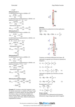 Elasticidad Hugo Medina Guzmán
9
= F
2
,
5
Deformación de 3.
La deformación por fuerza es debido a 3F:
YA
FL
YA
L
F
L 12
4
3
3 =
=
Δ
La deformación por desplazamiento es debido a ser
jalado por la fuerza R2 – 3F = 1,6 F
YA
FL
YA
L
F
L 2
,
3
2
4
6
,
1
'3 =
=
Δ
Deformación total de 3:
YA
FL
YA
FL
YA
FL
L Total 2
,
15
2
,
3
12
3 =
+
=
Δ
Deformación de 2.
La deformación por fuerza es debido a R2:
YA
FL
YA
L
R
L 2
,
9
2
2
2 =
=
Δ
La deformación por desplazamiento es debido a ser
jalado por la fuerza
R1 - R2 = 5,2 F – 4,6 F = 0,6 F
YA
FL
YA
L
F
L 6
,
0
2
2
6
,
0
'2 =
=
Δ
Deformación total de 2:
YA
FL
YA
FL
L Total 6
,
0
2
,
9
2 +
=
Δ
=
YA
FL
8
,
9
Deformación de 1.
La deformación por fuerza es debido a R1:
YA
FL
A
Y
L
R
L 6
,
2
2
1
1 =
=
Δ
La deformación por desplazamiento es debido a ser
jalado por la fuerza 7F- R1 = 1,8 F
YA
FL
A
Y
FL
L 45
,
0
2
2
8
,
1
'1 =
=
Δ
Deformación total de 1:
YA
FL
YA
FL
L Total 45
,
0
6
,
2
1 +
=
Δ
=
YA
FL
05
,
3
Deformación total del conjunto.
YA
FL
YA
FL
YA
FL
LTotal 05
,
3
`
8
,
9
2
,
15 +
+
=
Δ
=
YA
FL
05
,
28
Ejemplo 17. Una barra vertical de longitud L, masa
M, sección transversal A y módulo de Young Y, tiene
soldada en su extremo inferior una masa puntual M.
Si la barra se eleva verticalmente mediante una
fuerza vertical 5Mg (g = gravedad), aplicada en el
extremo superior de la barra. Hallar la deformación
longitudinal de la barra.
Solución.
Para calcular la aceleración de la barra aplicamos:
y
y ma
F =
∑
Ma
Mg
Mg
Mg 2
5 =
−
− ⇒ g
a
2
3
=
Tomemos un elemento diferencial de la barra dy
Aplicando la segunda ley de Newton al elemento de
longitud x:
a
L
y
M
g
L
y
M
R
R ⎟
⎠
⎞
⎜
⎝
⎛
=
⎟
⎠
⎞
⎜
⎝
⎛
−
− 3
2
( )
a
g
L
y
M
R
R +
=
− 3
2
y
L
Mg
g
g
L
y
M
R
R
2
5
2
3
3
2 =
⎟
⎠
⎞
⎜
⎝
⎛
+
=
− (1)
Aplicando la segunda ley de Newton a la masa
puntual:
g
M
Ma
Mg
R
2
3
3 =
=
− ⇒
Mg
g
M
Mg
R
2
5
2
3
3 =
+
= (2)
Reemplazando (2) en (1):
y
L
Mg
Mg
R
2
5
2
5
2 =
−
⇒ ⎟
⎠
⎞
⎜
⎝
⎛
+
=
L
y
Mg
R 1
2
5
2
Primer método.
Comenzando con la deformación del elemento
diferencial y luego integrar para toda la longitud.
Descargado por hobert Barrera Mejia (hobert_9@hotmail.com)
lOMoARcPSD|12676045
 